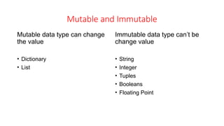 Mutable and Immutable
Mutable data type can change
the value
• Dictionary
• List
Immutable data type can’t be
change value
• String
• Integer
• Tuples
• Booleans
• Floating Point
 
