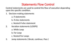 Statements Flow Control
Control statements are used to control the flow of execution depending
upon the specific condition.
1. Decision making statements
a. if statements
b. if-else statements
c. Nested if-else statement
2. Iteration statements (LOOPS)
a. While Loop
b. For Loop
c. Nested For Loops
3. Jump statements ( Break, continue, Pass )
 