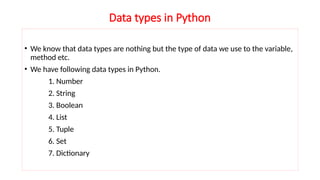 Data types in Python
• We know that data types are nothing but the type of data we use to the variable,
method etc.
• We have following data types in Python.
1. Number
2. String
3. Boolean
4. List
5. Tuple
6. Set
7. Dictionary
 