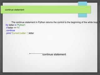continue statement



The continue statement in Python returns the control to the beginning of the while loop. T

for letter in 'Python':
 if letter == 'h':
 continue
 print 'Current Letter :', letter


continue statement



 