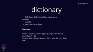 dictionary
Futurebots AI
• Definition: Collection of key-value pairs.
Features:
• Mutable.
• Keys must be unique.
Examples:
person = {"name": "Alice", "age": 25, "city": "New York"}
person["age"] = 26
print(person) # Output: {'name': 'Alice', 'age': 26, 'city': 'New
York'}
 