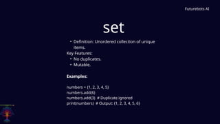 set
Futurebots AI
• Definition: Unordered collection of unique
items.
Key Features:
• No duplicates.
• Mutable.
Examples:
numbers = {1, 2, 3, 4, 5}
numbers.add(6)
numbers.add(3) # Duplicate ignored
print(numbers) # Output: {1, 2, 3, 4, 5, 6}
 