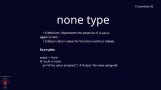 none type
Futurebots AI
• Definition: Represents the absence of a value.
Applications:
• Default return value for functions without return.
Examples:
result = None
if result is None:
print("No value assigned.") # Output: No value assigned.
 