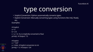 type conversion
Futurebots AI
• Implicit Conversion: Python automatically converts types.
• Explicit Conversion: Manually converting types using functions like int(), float(),
etc.
Examples:
# Implicit
a = 5
b = 2.5
c = a + b # a is implicitly converted to float
print(c) # Output: 7.5
# Explicit
x = "123"
y = int(x) # Explicit conversion to int
print(y + 1) # Output: 124
 