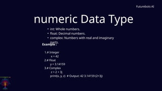 Futurebots AI
numeric Data Type
• int: Whole numbers.
• float: Decimal numbers.
• complex: Numbers with real and imaginary
parts.
Example :
1.# Integer
x = 42
2.# Float
y = 3.14159
3.# Complex
z = 2 + 3j
print(x, y, z) # Output: 42 3.14159 (2+3j)
 