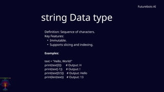 string Data type
Futurebots AI
Definition: Sequence of characters.
Key Features:
• Immutable.
• Supports slicing and indexing.
Examples:
text = "Hello, World!"
print(text[0]) # Output: H
print(text[-1]) # Output: !
print(text[0:5]) # Output: Hello
print(len(text)) # Output: 13
 