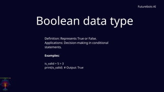 Boolean data type
Futurebots AI
Definition: Represents True or False.
Applications: Decision-making in conditional
statements.
Examples:
is_valid = 5 > 3
print(is_valid) # Output: True
 