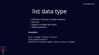 list data type
Futurebots AI
• Definition: Ordered, mutable collection.
• Features:
• Supports multiple data types.
• Allows duplicates.
Examples:
fruits = ["apple", "banana", "cherry"]
fruits.append("mango")
print(fruits) # Output: ['apple', 'banana', 'cherry', 'mango']
 