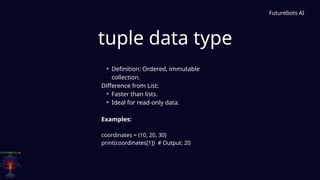 tuple data type
Futurebots AI
• Definition: Ordered, immutable
collection.
Difference from List:
• Faster than lists.
• Ideal for read-only data.
Examples:
coordinates = (10, 20, 30)
print(coordinates[1]) # Output: 20
 