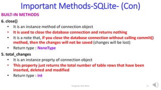 Important Methods-SQLite- (Con)
BUILT-IN METHODS
6. close()
• It is an instance method of connection object
• It is used to close the database connection and returns nothing
• It is a note that, if you close the database connection without calling commit()
method, then the changes will not be saved (changes will be lost)
• Return type : NoneType
5. total_changes
• It is an instance proprty of connection object
• This property just returns the total number of table rows that have been
inserted, deleted and modified
• Return type : int
Elangovan Tech Notes 11
 