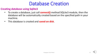 Database Creation
Creating database using Sqlite3
• To create a database, just call connect() method SQLite3 module, then the
database will be automatically created based on the specified path in your
machine.
• This database is created and saved on disk.
Elangovan Tech Notes 12
 