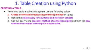 1. Table Creation using Python
CREATING A TABLE
• To create a table in sqlite3 via python, use the following below
1. Create a connection object using connect() method of sqlite3
2. Define the create query for new table and store it in variable
3. Call this query using execute() method of connection object and then the new
table will be created in the input database used
Elangovan Tech Notes 16
 