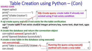 Table Creation using Python – (Con)
SOURCE CODE
import sqlite3
print("-----------------------------")
print("tTable Creation")
print("-----------------------------")
# sql create query and use if not exists for the table verification
sql="create table if not exists stud(id integer primary key, name text, dept text, cgpa
real);"
# create the database and return the connection object
con=sqlite3.connect("ganesh.db")
print("Opened Database Successfully")
# create a new table in the database using execute()
con.execute(sql)
print("Table is successfully created...")
con.close()
SQL Create query: create table if already not
existed using if not exists condition
Running the query using execut()
method will create a new table
Elangovan Tech Notes 17
 