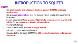 INTRODUCTION TO SQLITE3
SQLITE3
• It is a lightweight and relational database system (RDBMS) with zero
configuration
• It is a server-less database that we can use within almost all programming
languages.
• Server-less means there is no need to install a separate server to work with
SQLite. So we can connect directly with database.
• Permanent storage
• Entire database will be saved in single text file.
• It is used in stand alone applications.
• It supports the standard RDBMS like SQL syntax, transactions and prepared
statements.
Elangovan Tech Notes 2
 