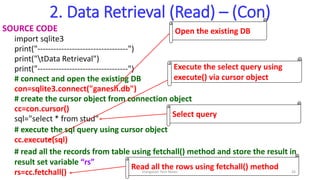 2. Data Retrieval (Read) – (Con)
SOURCE CODE
import sqlite3
print("----------------------------------")
print("tData Retrieval")
print("----------------------------------")
# connect and open the existing DB
con=sqlite3.connect("ganesh.db")
# create the cursor object from connection object
cc=con.cursor()
sql="select * from stud"
# execute the sql query using cursor object
cc.execute(sql)
# read all the records from table using fetchall() method and store the result in
result set variable “rs”
rs=cc.fetchall()
Open the existing DB
Execute the select query using
execute() via cursor object
Select query
Read all the rows using fetchall() method
Elangovan Tech Notes 26
 