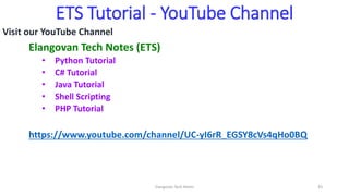 ETS Tutorial - YouTube Channel
Visit our YouTube Channel
Elangovan Tech Notes (ETS)
• Python Tutorial
• C# Tutorial
• Java Tutorial
• Shell Scripting
• PHP Tutorial
https://www.youtube.com/channel/UC-yI6rR_EGSY8cVs4qHo0BQ
Elangovan Tech Notes 43
 