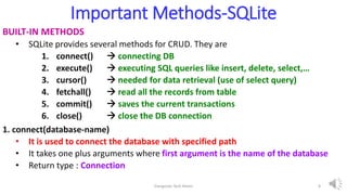 Important Methods-SQLite
BUILT-IN METHODS
• SQLite provides several methods for CRUD. They are
1. connect()  connecting DB
2. execute()  executing SQL queries like insert, delete, select,…
3. cursor()  needed for data retrieval (use of select query)
4. fetchall()  read all the records from table
5. commit()  saves the current transactions
6. close()  close the DB connection
1. connect(database-name)
• It is used to connect the database with specified path
• It takes one plus arguments where first argument is the name of the database
• Return type : Connection
Elangovan Tech Notes 8
 
