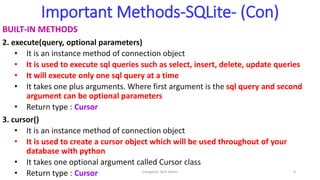 Important Methods-SQLite- (Con)
BUILT-IN METHODS
2. execute(query, optional parameters)
• It is an instance method of connection object
• It is used to execute sql queries such as select, insert, delete, update queries
• It will execute only one sql query at a time
• It takes one plus arguments. Where first argument is the sql query and second
argument can be optional parameters
• Return type : Cursor
3. cursor()
• It is an instance method of connection object
• It is used to create a cursor object which will be used throughout of your
database with python
• It takes one optional argument called Cursor class
• Return type : Cursor Elangovan Tech Notes 9
 