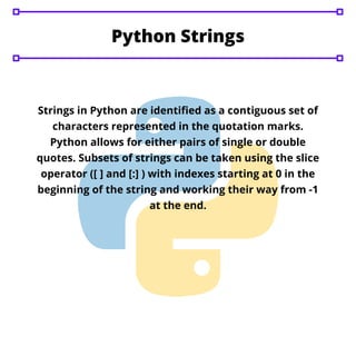 Python Strings
Strings in Python are identified as a contiguous set of
characters represented in the quotation marks.
Python allows for either pairs of single or double
quotes. Subsets of strings can be taken using the slice
operator ([ ] and [:] ) with indexes starting at 0 in the
beginning of the string and working their way from -1
at the end.
 
