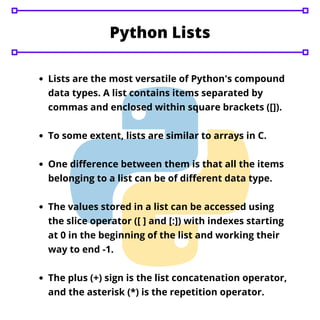 Python Lists
Lists are the most versatile of Python's compound
data types. A list contains items separated by
commas and enclosed within square brackets ([]).
To some extent, lists are similar to arrays in C.
One difference between them is that all the items
belonging to a list can be of different data type.
The values stored in a list can be accessed using
the slice operator ([ ] and [:]) with indexes starting
at 0 in the beginning of the list and working their
way to end -1.
The plus (+) sign is the list concatenation operator,
and the asterisk (*) is the repetition operator.
 