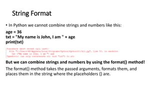 String Format
• In Python we cannot combine strings and numbers like this:
age = 36
txt = "My name is John, I am " + age
print(txt)
But we can combine strings and numbers by using the format() method!
The format() method takes the passed arguments, formats them, and
places them in the string where the placeholders {} are.
 