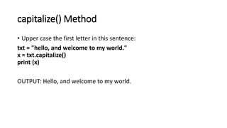 capitalize() Method
• Upper case the first letter in this sentence:
txt = "hello, and welcome to my world."
x = txt.capitalize()
print (x)
OUTPUT: Hello, and welcome to my world.
 