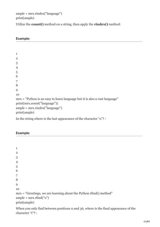 63/89
ample = mrx.rindex("language")
print(ample)
Utilize the count() method on a string, then apply the rindex() method:
Example:
1
2
3
4
5
6
7
8
9
10
mrx = "Python is an easy to learn language but it is also a vast language"
print(mrx.count("language"))
ample = mrx.rindex("language")
print(ample)
In the string where is the last appearance of the character “o”? :
Example:
1
2
3
4
5
6
7
8
9
10
mrx = "Greetings, we are learning about the Python rfind() method"
ample = mrx.rfind("o")
print(ample)
When you only find between positions 0 and 36, where is the final appearance of the
character “t”? :
 
