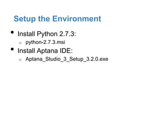 Setup the Environment
•   Install Python 2.7.3:
    o   python-2.7.3.msi
•   Install Aptana IDE:
    o   Aptana_Studio_3_Setup_3.2.0.exe
 