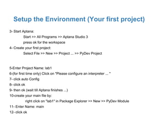 Setup the Environment (Your first project)
3- Start Aptana:
         Start >> All Programs >> Aptana Studio 3
         press ok for the workspace
4- Create your first project:
         Select File >> New >> Project ... >> PyDev Project



5-Enter Project Name: lab1
6-(for first time only) Click on "Please configure an interpreter ... "
7- click auto Config
8- click ok
9- then ok (wait till Aptana finishes ...)
10-create your main file by:
              right click on "lab1" in Package Explorer >> New >> PyDev Module
11- Enter Name: main
12- click ok
 