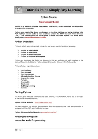 Tutorials Point, Simply Easy Learning

                                       Python Tutorial

                                   Tutorialspoint.com
Python is a general purpose interpreted, interactive, object-oriented and high-level
programming language.

Python was created by Guido van Rossum in the late eighties and early nineties. Like
Perl, Python source code is now available under the GNU General Public License
(GPL). This tutorial gives an initial push to start you with Python. For more detail
kindly check tutorialspoint.com/python


Python Overview:
Python is a high-level, interpreted, interactive and object oriented-scripting language.


       Python   is   Interpreted
       Python   is   Interactive
       Python   is   Object-Oriented
       Python   is   Beginner's Language

Python was developed by Guido van Rossum in the late eighties and early nineties at the
National Research Institute for Mathematics and Computer Science in the Netherlands.

Python's feature highlights include:


       Easy-to-learn
       Easy-to-read
       Easy-to-maintain
       A broad standard library
       Interactive Mode
       Portable
       Extendable
       Databases
       GUI Programming
       Scalable


Getting Python:
The most up-to-date and current source code, binaries, documentation, news, etc. is available
at the official website of Python:

Python Official Website : http://www.python.org/

You can download the Python documentation from the following site. The documentation is
available in HTML, PDF, and PostScript formats.

Python Documentation Website : www.python.org/doc/


First Python Program:
Interactive Mode Programming:



1|Page
 