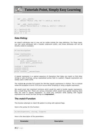 Tutorials Point, Simply Easy Learning

    def __str__(self):
       return 'Vector (%d, %d)' % (self.a, self.b)

    def __add__(self,other):
       return Vector(self.a + other.a, self.b + other.b)

v1 = Vector(2,10)
v2 = Vector(5,-2)
print v1 + v2


Data Hiding:
An object's attributes may or may not be visible outside the class definition. For these cases,
you can name attributes with a double underscore prefix, and those attributes will not be
directly visible to outsiders:


#!/usr/bin/python

class JustCounter:
   __secretCount = 0

    def count(self):
       self.__secretCount += 1
       print self.__secretCount

counter = JustCounter()
counter.count()
counter.count()
print counter.__secretCount


A regular expression is a special sequence of characters that helps you match or find other
strings or sets of strings, using a specialized syntax held in a pattern. Regular expressions are
widely used in UNIX world.

The module re provides full support for Perl-like regular expressions in Python. The re module
raises the exception re.error if an error occurs while compiling or using a regular expression.

We would cover two important functions which would be used to handle regular expressions.
But a small thing first: There are various characters which would have special meaning when
they are used in regular expression. To avoid any confusion while dealing with regular
expressions we would use Raw Strings as r'expression'.


The match Function
This function attempts to match RE pattern to string with optional flags.

Here is the syntax for this function:


re.match(pattern, string, flags=0)


Here is the description of the parameters:


        Parameter                                        Description



25 | P a g e
 