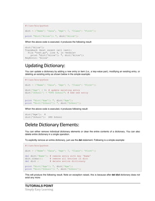 #!/usr/bin/python 
dict = {'Name': 'Zara', 'Age': 7, 'Class': 'First'}; 
print "dict['Alice']: ", dict['Alice']; 
When the above code is executed, it produces the following result: 
dict['Alice']: 
Traceback (most recent call last): 
File "test.py", line 4, in <module> 
print "dict['Alice']: ", dict['Alice']; 
KeyError: 'Alice' 
Updating 
Dictionary: 
You can update a dictionary by adding a new entry or item (i.e., a key-value pair), modifying an existing entry, or 
deleting an existing entry as shown below in the simple example: 
#!/usr/bin/python 
dict = {'Name': 'Zara', 'Age': 7, 'Class': 'First'}; 
dict['Age'] = 8; # update existing entry 
dict['School'] = "DPS School"; # Add new entry 
print "dict['Age']: ", dict['Age']; 
print "dict['School']: ", dict['School']; 
When the above code is executed, it produces following result: 
dict['Age']: 8 
dict['School']: DPS School 
Delete 
Dictionary 
Elements: 
You can either remove individual dictionary elements or clear the entire contents of a dictionary. You can also 
delete entire dictionary in a single operation. 
To explicitly remove an entire dictionary, just use the del statement. Following is a simple example: 
#!/usr/bin/python 
dict = {'Name': 'Zara', 'Age': 7, 'Class': 'First'}; 
del dict['Name']; # remove entry with key 'Name' 
dict.clear(); # remove all entries in dict 
del dict ; # delete entire dictionary 
print "dict['Age']: ", dict['Age']; 
print "dict['School']: ", dict['School']; 
This will produce the following result. Note an exception raised, this is because after del dict dictionary does not 
exist any more: 
TUTORIALS POINT 
Simply 
Easy 
Learning 
 
