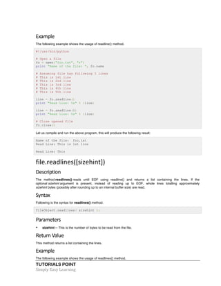 Example 
The following example shows the usage of readline() method. 
#!/usr/bin/python 
# Open a file 
fo = open("foo.txt", "r") 
print "Name of the file: ", fo.name 
# Assuming file has following 5 lines 
# This is 1st line 
# This is 2nd line 
# This is 3rd line 
# This is 4th line 
# This is 5th line 
line = fo.readline() 
print "Read Line: %s" % (line) 
line = fo.readline(5) 
print "Read Line: %s" % (line) 
# Close opened file 
fo.close() 
Let us compile and run the above program, this will produce the following result: 
Name of the file: foo.txt 
Read Line: This is 1st line 
Read Line: This 
file.readlines([sizehint]) 
Description 
The method readlines() reads until EOF using readline() and returns a list containing the lines. If the 
optional sizehint argument is present, instead of reading up to EOF, whole lines totalling approximately 
sizehint bytes (possibly after rounding up to an internal buffer size) are read. 
Syntax 
Following is the syntax for readlines() method: 
fileObject.readlines( sizehint ); 
Parameters 
• sizehint -- This is the number of bytes to be read from the file. 
Return 
Value 
This method returns a list containing the lines. 
Example 
The following example shows the usage of readlines() method. 
TUTORIALS POINT 
Simply 
Easy 
Learning 
 