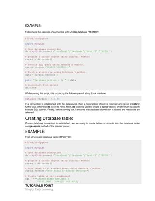EXAMPLE: 
Following is the example of connecting with MySQL database "TESTDB": 
#!/usr/bin/python 
import MySQLdb 
# Open database connection 
db = MySQLdb.connect("localhost","testuser","test123","TESTDB" ) 
# prepare a cursor object using cursor() method 
cursor = db.cursor() 
# execute SQL query using execute() method. 
cursor.execute("SELECT VERSION()") 
# Fetch a single row using fetchone() method. 
data = cursor.fetchone() 
print "Database version : %s " % data 
# disconnect from server 
db.close() 
While running this script, it is producing the following result at my Linux machine: 
Database version : 5.0.45 
If a connection is established with the datasource, then a Connection Object is returned and saved intodb for 
further use, otherwise db is set to None. Next, db object is used to create a cursor object, which in turn is used to 
execute SQL queries. Finally, before coming out, it ensures that database connection is closed and resources are 
released. 
Creating 
Database 
Table: 
Once a database connection is established, we are ready to create tables or records into the database tables 
using execute method of the created cursor. 
EXAMPLE: 
First, let's create Database table EMPLOYEE: 
#!/usr/bin/python 
import MySQLdb 
# Open database connection 
db = MySQLdb.connect("localhost","testuser","test123","TESTDB" ) 
# prepare a cursor object using cursor() method 
cursor = db.cursor() 
# Drop table if it already exist using execute() method. 
cursor.execute("DROP TABLE IF EXISTS EMPLOYEE") 
# Create table as per requirement 
sql = """CREATE TABLE EMPLOYEE ( 
FIRST_NAME CHAR(20) NOT NULL, 
TUTORIALS POINT 
Simply 
Easy 
Learning 
 