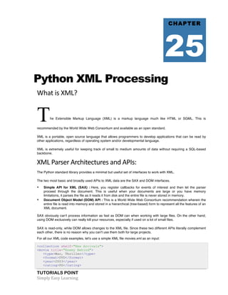 Python XML Processing 
What 
is 
XML? 
The Extensible Markup Language (XML) is a markup language much like HTML or SGML. This is 
recommended by the World Wide Web Consortium and available as an open standard. 
XML is a portable, open source language that allows programmers to develop applications that can be read by 
other applications, regardless of operating system and/or developmental language. 
XML is extremely useful for keeping track of small to medium amounts of data without requiring a SQL-based 
backbone. 
XML 
Parser 
Architectures 
and 
APIs: 
The Python standard library provides a minimal but useful set of interfaces to work with XML. 
The two most basic and broadly used APIs to XML data are the SAX and DOM interfaces. 
• Simple API for XML (SAX) : Here, you register callbacks for events of interest and then let the parser 
proceed through the document. This is useful when your documents are large or you have memory 
limitations, it parses the file as it reads it from disk and the entire file is never stored in memory. 
• Document Object Model (DOM) API : This is a World Wide Web Consortium recommendation wherein the 
entire file is read into memory and stored in a hierarchical (tree-based) form to represent all the features of an 
XML document. 
SAX obviously can't process information as fast as DOM can when working with large files. On the other hand, 
using DOM exclusively can really kill your resources, especially if used on a lot of small files. 
SAX is read-only, while DOM allows changes to the XML file. Since these two different APIs literally complement 
each other, there is no reason why you can't use them both for large projects. 
For all our XML code examples, let's use a simple XML file movies.xml as an input: 
<collection shelf="New Arrivals"> 
<movie title="Enemy Behind"> 
<type>War, Thriller</type> 
<format>DVD</format> 
<year>2003</year> 
<rating>PG</rating> 
TUTORIALS POINT 
Simply 
Easy 
Learning 
CHAPTER 
25 
 