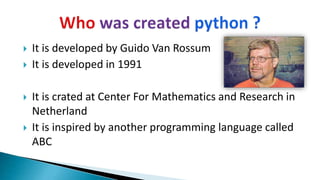  It is developed by Guido Van Rossum
 It is developed in 1991
 It is crated at Center For Mathematics and Research in
Netherland
 It is inspired by another programming language called
ABC
 