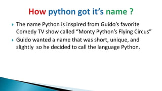  The name Python is inspired from Guido’s favorite
Comedy TV show called “Monty Python’s Flying Circus”
 Guido wanted a name that was short, unique, and
slightly so he decided to call the language Python.
 
