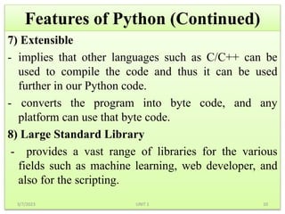 Features of Python (Continued)
7) Extensible
- implies that other languages such as C/C++ can be
used to compile the code and thus it can be used
further in our Python code.
- converts the program into byte code, and any
platform can use that byte code.
8) Large Standard Library
- provides a vast range of libraries for the various
fields such as machine learning, web developer, and
also for the scripting.
3/7/2023 10
UNIT 1
 