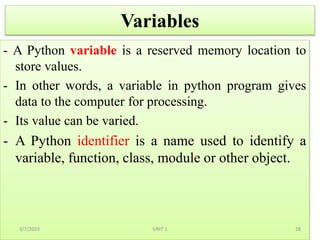 Variables
- A Python variable is a reserved memory location to
store values.
- In other words, a variable in python program gives
data to the computer for processing.
- Its value can be varied.
- A Python identifier is a name used to identify a
variable, function, class, module or other object.
3/7/2023 28
UNIT 1
 