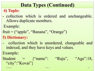 Data Types (Continued)
4) Tuple:
- collection which is ordered and unchangeable.
Allows duplicate members.
Example:
fruit = (“apple”, “Banana”, “Orange”)
5) Dictionary:
- collection which is unordered, changeable and
indexed, and they have keys and values.
Example:
Student = {“name”: “Raju”, “Age”:18,
“city”:”Kovai”}
3/7/2023 34
UNIT 1
 