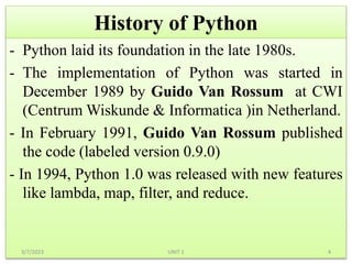 History of Python
- Python laid its foundation in the late 1980s.
- The implementation of Python was started in
December 1989 by Guido Van Rossum at CWI
(Centrum Wiskunde & Informatica )in Netherland.
- In February 1991, Guido Van Rossum published
the code (labeled version 0.9.0)
- In 1994, Python 1.0 was released with new features
like lambda, map, filter, and reduce.
3/7/2023 4
UNIT 1
 