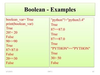 Boolean - Examples
boolean_var= True
print(boolean_var)
True
20!= 20
False
90<=90
True
87<87.0
False
20==30
False
3/7/2023 43
"python"!="python3.4"
True
87==87.0
True
87>=87.0
True
"PYTHON"=="PYTHON"
True
30> 50
False
UNIT 1
 