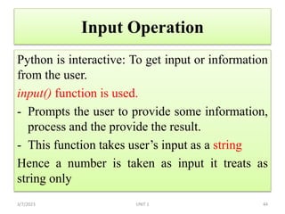 Input Operation
Python is interactive: To get input or information
from the user.
input() function is used.
- Prompts the user to provide some information,
process and the provide the result.
- This function takes user’s input as a string
Hence a number is taken as input it treats as
string only
3/7/2023 44
UNIT 1
 