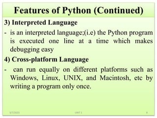 Features of Python (Continued)
3) Interpreted Language
- is an interpreted language;(i.e) the Python program
is executed one line at a time which makes
debugging easy
4) Cross-platform Language
- can run equally on different platforms such as
Windows, Linux, UNIX, and Macintosh, etc by
writing a program only once.
3/7/2023 8
UNIT 1
 