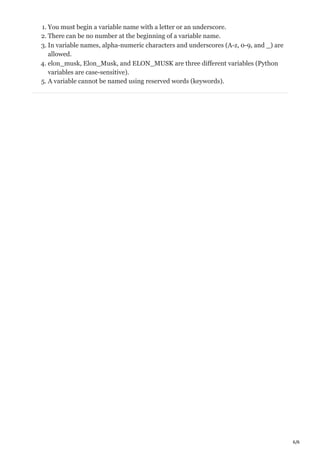 6/6
1. You must begin a variable name with a letter or an underscore.
2. There can be no number at the beginning of a variable name.
3. In variable names, alpha-numeric characters and underscores (A-z, 0-9, and _) are
allowed.
4. elon_musk, Elon_Musk, and ELON_MUSK are three different variables (Python
variables are case-sensitive).
5. A variable cannot be named using reserved words (keywords).
 