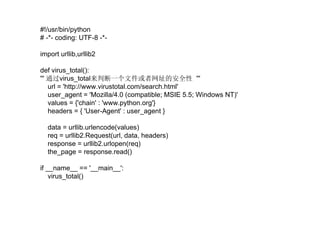 #!/usr/bin/python  # -*- coding: UTF-8 -*- import urllib,urllib2 def virus_total(): '''  通过 virus_total 来判断一个文件或者网址的安全性  ''' url = 'http://www.virustotal.com/search.html' user_agent = 'Mozilla/4.0 (compatible; MSIE 5.5; Windows NT)' values = {'chain' : 'www.python.org'} headers = { 'User-Agent' : user_agent } data = urllib.urlencode(values) req = urllib2.Request(url, data, headers) response = urllib2.urlopen(req) the_page = response.read() if __name__ == '__main__': virus_total() 