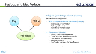 Hadoop and MapReduce 
Hadoop is a system for large scale data processing 
It has two main components: 
 HDFS – Hadoop Distributed File System (Storage) 
» Distributed across “nodes” 
» Natively redundant 
» NameNode tracks locations 
 MapReduce (Processing) 
» Splits a task across processors 
» “near” the data & assembles results 
» Self-Healing, High Bandwidth 
» Clustered storage 
» Job Tracker manages the Task Trackers 
Key Value 
Map-Reduce 
Slide 14 www.edureka.co/python 
 