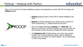 PyDoop – Hadoop with Python 
Python can be used to write Hadoop MapReduce programs and applications to access HDFS API for Hadoop with 
PyDoop package 
 PyDoop package provides a Python API for Hadoop MapReduce and 
HDFS 
 PyDoop has several advantages over Hadoop’s built-in solutions for 
Python programming, i.e., Hadoop Streaming and Jython 
 One of the biggest advantage of PyDoop is it’s HDFS API. This 
allows you to connect to an HDFS installation, read and write files, and 
get information on files, directories and global file system properties 
 The MapReduce API of PyDoop allows you to solve many complex 
problems with minimal programming efforts. Advance MapReduce 
concepts such as ‘Counters’ and ‘Record Readers’ can be implemented 
in Python using PyDoop 
Slide 15 www.edureka.co/python 
 