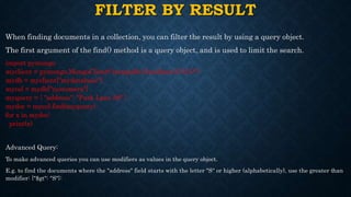 FILTER BY RESULT
When finding documents in a collection, you can filter the result by using a query object.
The first argument of the find() method is a query object, and is used to limit the search.
import pymongo
myclient = pymongo.MongoClient("mongodb://localhost:27017/")
mydb = myclient["mydatabase"]
mycol = mydb["customers"]
myquery = { "address": "Park Lane 38" }
mydoc = mycol.find(myquery)
for x in mydoc:
print(x)
Advanced Query:
To make advanced queries you can use modifiers as values in the query object.
E.g. to find the documents where the "address" field starts with the letter "S" or higher (alphabetically), use the greater than
modifier: {"$gt": "S"}:
 