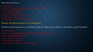 Delete Many Documents
import pymongo
myclient = pymongo.MongoClient("mongodb://localhost:27017/")
mydb = myclient["mydatabase"]
mycol = mydb["customers"]
myquery = { "address": {"$regex": "^S"} }
x = mycol.delete_many(myquery)
print(x.deleted_count, " documents deleted.")
Delete All Documents in a Collection
To delete all documents in a collection, pass an empty query object to the delete_many() method:
import pymongo
myclient = pymongo.MongoClient("mongodb://localhost:27017/")
mydb = myclient["mydatabase"]
mycol = mydb["customers"]
x = mycol.delete_many({})
print(x.deleted_count, " documents deleted.")
 